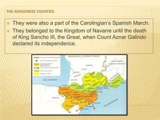 THE ARAGONESE COUNTIES


   They were also a part of the Carolingian’s Spanish March.
   They belonged to the Kingdom of Navarre until the death
    of King Sancho III, the Great, when Count Aznar Galindo
    declared its independence.
 