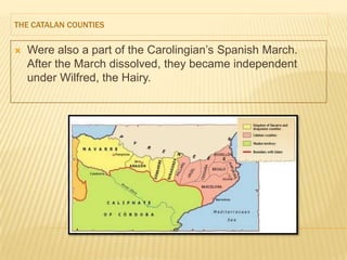 THE CATALAN COUNTIES


   Were also a part of the Carolingian’s Spanish March.
    After the March dissolved, they became independent
    under Wilfred, the Hairy.
 