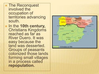  The Reconquest
  involved the
  occupation of
  territories advancing
  south.
 In the 10th century,
  Christians Kingdoms
  reached as far as
  River Duero. It was
  easy because the
  land was desserted.
  Groups of peasants
  colonized those lands
  forming small villages
  in a process called
  repopulation.
 