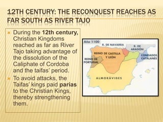 12TH CENTURY: THE RECONQUEST REACHES AS
FAR SOUTH AS RIVER TAJO
   During the 12th century,
    Christian Kingdoms
    reached as far as River
    Tajo taking advantage of
    the dissolution of the
    Caliphate of Cordoba
    and the taifas’ period.
   To avoid attacks, the
    Taifas’ kings paid parias
    to the Christian Kings,
    thereby strengthening
    them.
 