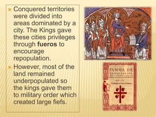  Conquered territories
  were divided into
  areas dominated by a
  city. The Kings gave
  these cities privileges
  through fueros to
  encourage
  repopulation.
 However, most of the
  land remained
  underpopulated so
  the kings gave them
  to military order which
  created large fiefs.
 
