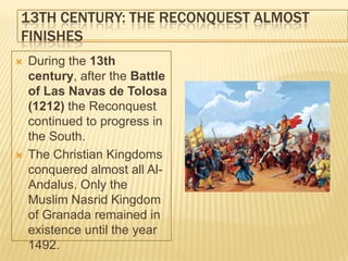 13TH CENTURY: THE RECONQUEST ALMOST
FINISHES
   During the 13th
    century, after the Battle
    of Las Navas de Tolosa
    (1212) the Reconquest
    continued to progress in
    the South.
   The Christian Kingdoms
    conquered almost all Al-
    Andalus. Only the
    Muslim Nasrid Kingdom
    of Granada remained in
    existence until the year
    1492.
 