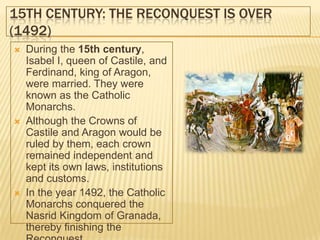 15TH CENTURY: THE RECONQUEST IS OVER
(1492)
   During the 15th century,
    Isabel I, queen of Castile, and
    Ferdinand, king of Aragon,
    were married. They were
    known as the Catholic
    Monarchs.
   Although the Crowns of
    Castile and Aragon would be
    ruled by them, each crown
    remained independent and
    kept its own laws, institutions
    and customs.
   In the year 1492, the Catholic
    Monarchs conquered the
    Nasrid Kingdom of Granada,
    thereby finishing the
 