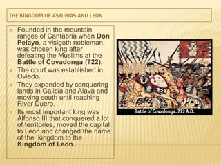 THE KINGDOM OF ASTURIAS AND LEON

   Founded in the mountain
    ranges of Cantabria when Don
    Pelayo, a visigoth nobleman,
    was chosen king after
    defeating the Muslims at the
    Battle of Covadonga (722).
   The court was established in
    Oviedo.
   They expanded by conquering
    lands in Galicia and Alava and
    moving south until reaching
    River Duero.
   Its most important king was
    Alfonso III that conquered a lot
    of territories, moved the capital
    to Leon and changed the name
    of the kingdom to the
    Kingdom of Leon.
 