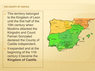 THE COUNTY OF CASTILE


   This territory belonged
    to the Kingdom of Leon
    until the first half of the
    10th century when
    Muslims attacked the
    Kingodm and Count
    Fernan Gonzaled
    declared the County of
    Castile independent.
   It expanded and at the
    beginning of the 11th
    century it became the
    Kingdom of Castile.
 