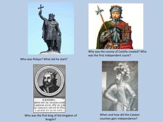 Why was the county of Castilla created? Who
was the first independent count?
When and how did the Catalan
counties gain independence?
Who was the first king of the kingdom of
Aragón?
Who was Pelayo? What did he start?
 