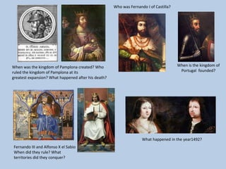 Fernando III and Alfonso X el Sabio
When did they rule? What
territories did they conquer?
Who was Fernando I of Castilla?
When is the kingdom of
Portugal founded?
When was the kingdom of Pamplona created? Who
ruled the kingdom of Pamplona at its
greatest expansion? What happened after his death?
What happened in the year1492?
 