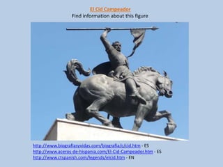 El Cid Campeador
Find information about this figure
http://www.biografiasyvidas.com/biografia/c/cid.htm - ES
http://www.aceros-de-hispania.com/El-Cid-Campeador.htm - ES
http://www.ctspanish.com/legends/elcid.htm - EN
 