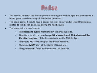  You need to research the Iberian peninsula during the Middle Ages and then create a
board game based on a map of the Iberian peninsula.
 The board game, it should have a board, the rules to play and at least 50 questions
related to the Iberian peninsula during the middle ages.
 The information should contain:
 The dates and events mentioned in the previous slide.
 Questions should be based on political evolution of Al-Andalus and the
Christian kingdoms of the Peninsula during the Middle Ages.
 The Board MUST be a map of the Iberian Peninsula.
 The game MUST start at the Battle of Guadelete.
 The game MUST finish at the Conquest of Granada.
 