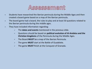  Students have researched the Iberian peninsula during the Middle Ages and then
created a board game based on a map of the Iberian peninsula.
 The board game had a board, the rules to play and at least 50 questions related to
the Iberian peninsula during the middle ages.
 They have included information regarding:
 The dates and events mentioned in the previous slide.
 Questions should be based on political evolution of Al-Andalus and the
Christian kingdoms of the Peninsula during the Middle Ages.
 The Board MUST be a map of the Iberian Peninsula.
 The game MUST start at the Battle of Guadelete.
 The game MUST finish at the Conquest of Granada.
 