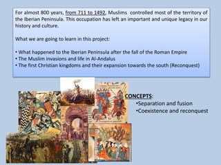 For almost 800 years, from 711 to 1492, Muslims controlled most of the territory of
the Iberian Peninsula. This occupation has left an important and unique legacy in our
history and culture.
What we are going to learn in this project:
• What happened to the Iberian Peninsula after the fall of the Roman Empire
• The Muslim invasions and life in Al-Andalus
• The first Christian kingdoms and their expansion towards the south (Reconquest)
CONCEPTS:
•Separation and fusion
•Coexistence and reconquest
 