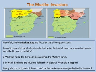 First of all, analyze the first map and focus on the following questions:
1-In which year did the Muslims invade the Iberian Peninsula? How many years had passed
since the birth of this religion?
2- Who was ruling the Iberian Peninsula when the Muslims came?
3- In which battle did the Muslims defeat the Visigoths? When did it happen?
4-Why did the territories of the north of the Iberian Peninsula escape the Muslim invasion?
 