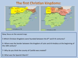 Now, focus on the second map:
5-Which Christian Kingdoms were founded between the 8th and 9 th centuries?
6- Where was the border between the kingdom of León and Al-Andalus at the beginning of
the 10th century?
7- Why do you think the county of Castilla was created?
8- What was the Spanish March?
 