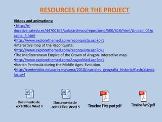 RESOURCES FOR THE PROJECT
Videos and animations:
• http://e-
ducativa.catedu.es/44700165/aula/archivos/repositorio/500/618/html/Unidad_04/p
agina_4.html
•http://www.explorethemed.com/reconquista.asp?c=1
•Interactive map of the Reconquista:
•http://www.explorethemed.com/reconquista.asp?c=1
•The Mediterranean Empire of the Crown of Aragon. Interactive map.
•http://www.explorethemed.com/AragonMed.asp?c=1
•Iberian Peninsula during the Middle Ages. Evolution.
•http://contenidos.educarex.es/sama/2010/csociales_geografia_historia/flash/alanda
lus.swf
 