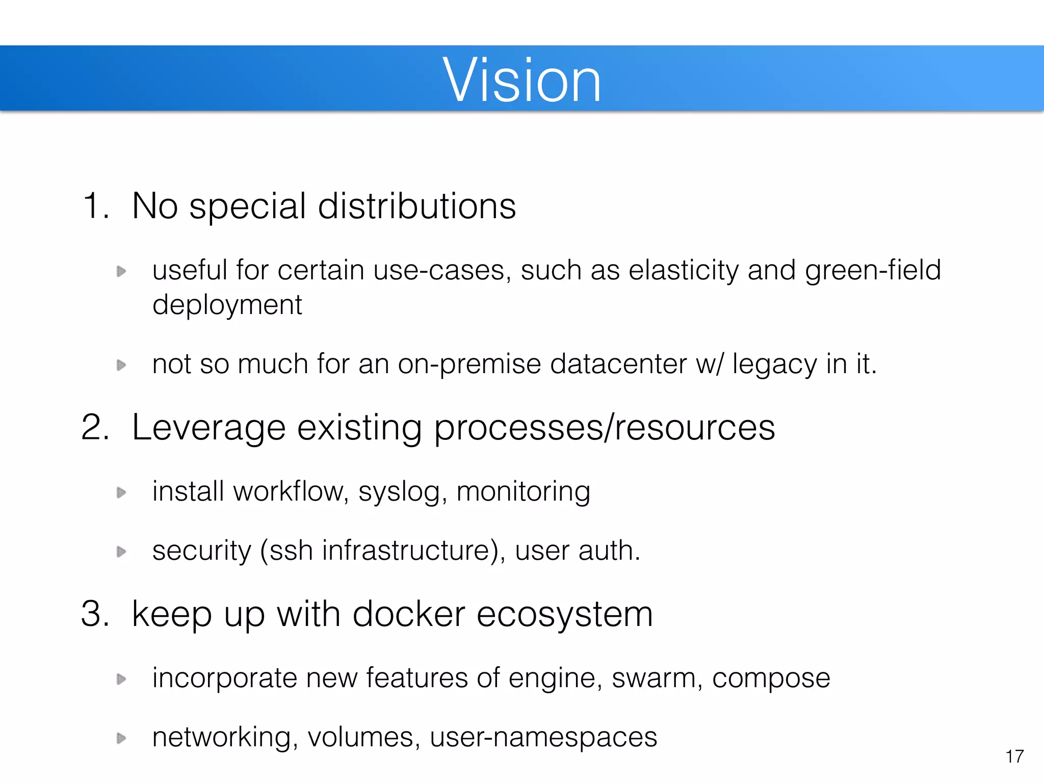 1. No special distributions
useful for certain use-cases, such as elasticity and green-ﬁeld
deployment
not so much for an on-premise datacenter w/ legacy in it.
2. Leverage existing processes/resources
install workﬂow, syslog, monitoring
security (ssh infrastructure), user auth.
3. keep up with docker ecosystem
incorporate new features of engine, swarm, compose
networking, volumes, user-namespaces
17
Vision
 