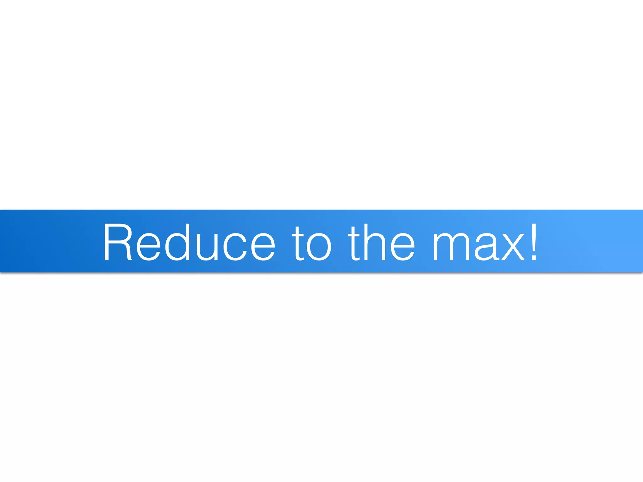 Reduce to the max!
 