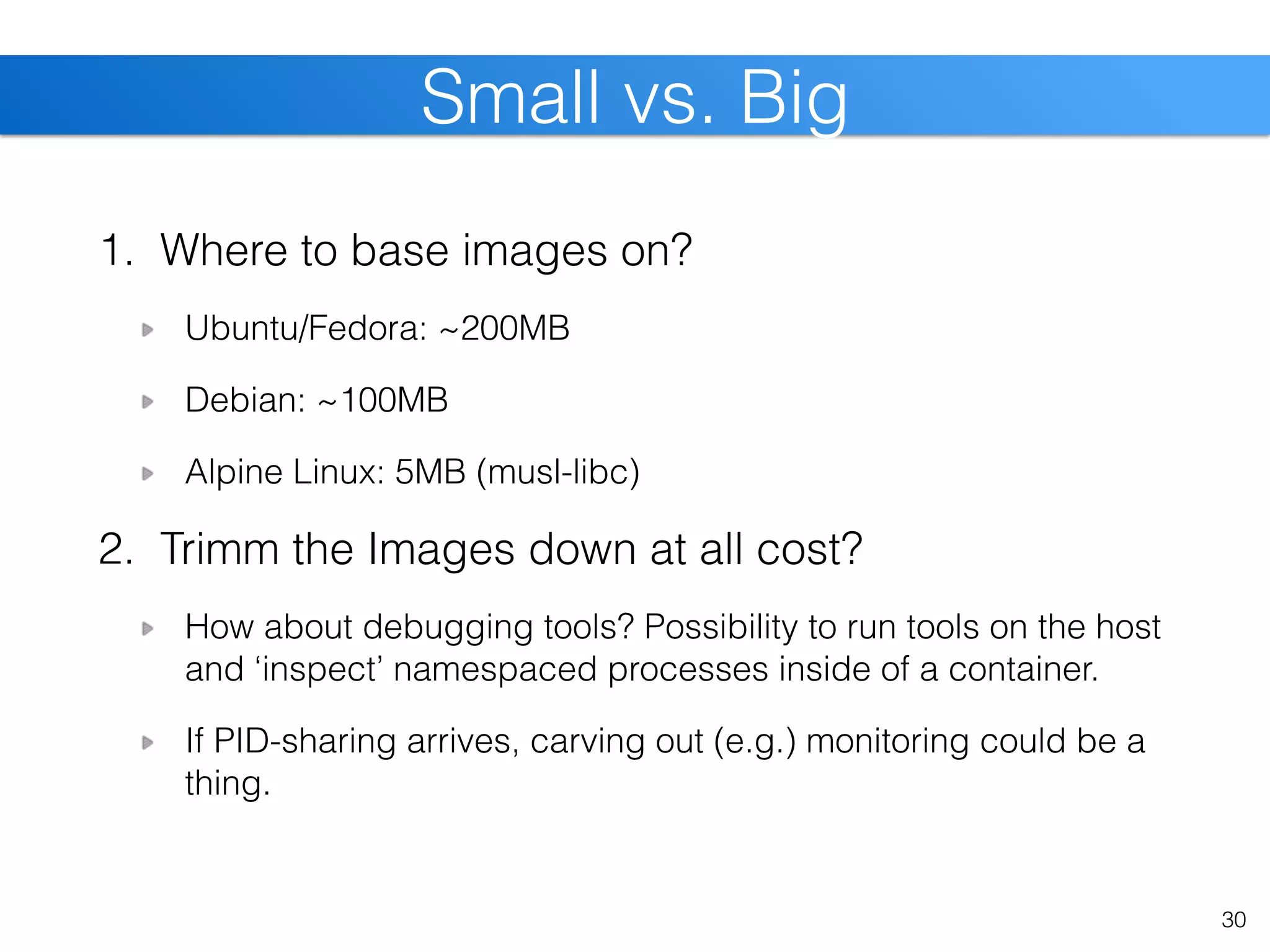 1. Where to base images on?
Ubuntu/Fedora: ~200MB
Debian: ~100MB
Alpine Linux: 5MB (musl-libc)
2. Trimm the Images down at all cost?
How about debugging tools? Possibility to run tools on the host
and ‘inspect’ namespaced processes inside of a container.
If PID-sharing arrives, carving out (e.g.) monitoring could be a
thing.
30
Small vs. Big
 