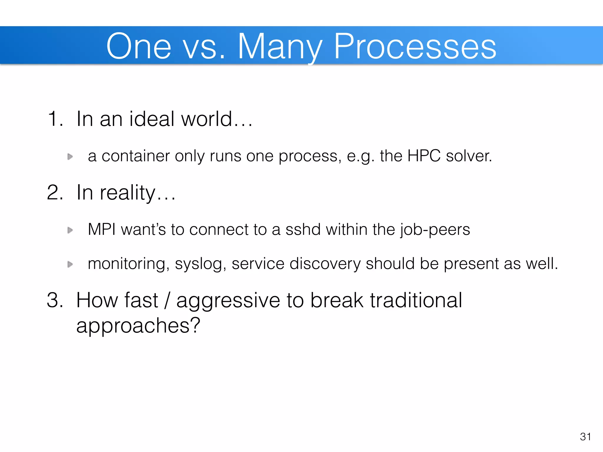 1. In an ideal world…
a container only runs one process, e.g. the HPC solver.
2. In reality…
MPI want’s to connect to a sshd within the job-peers
monitoring, syslog, service discovery should be present as well.
3. How fast / aggressive to break traditional
approaches?
31
One vs. Many Processes
 