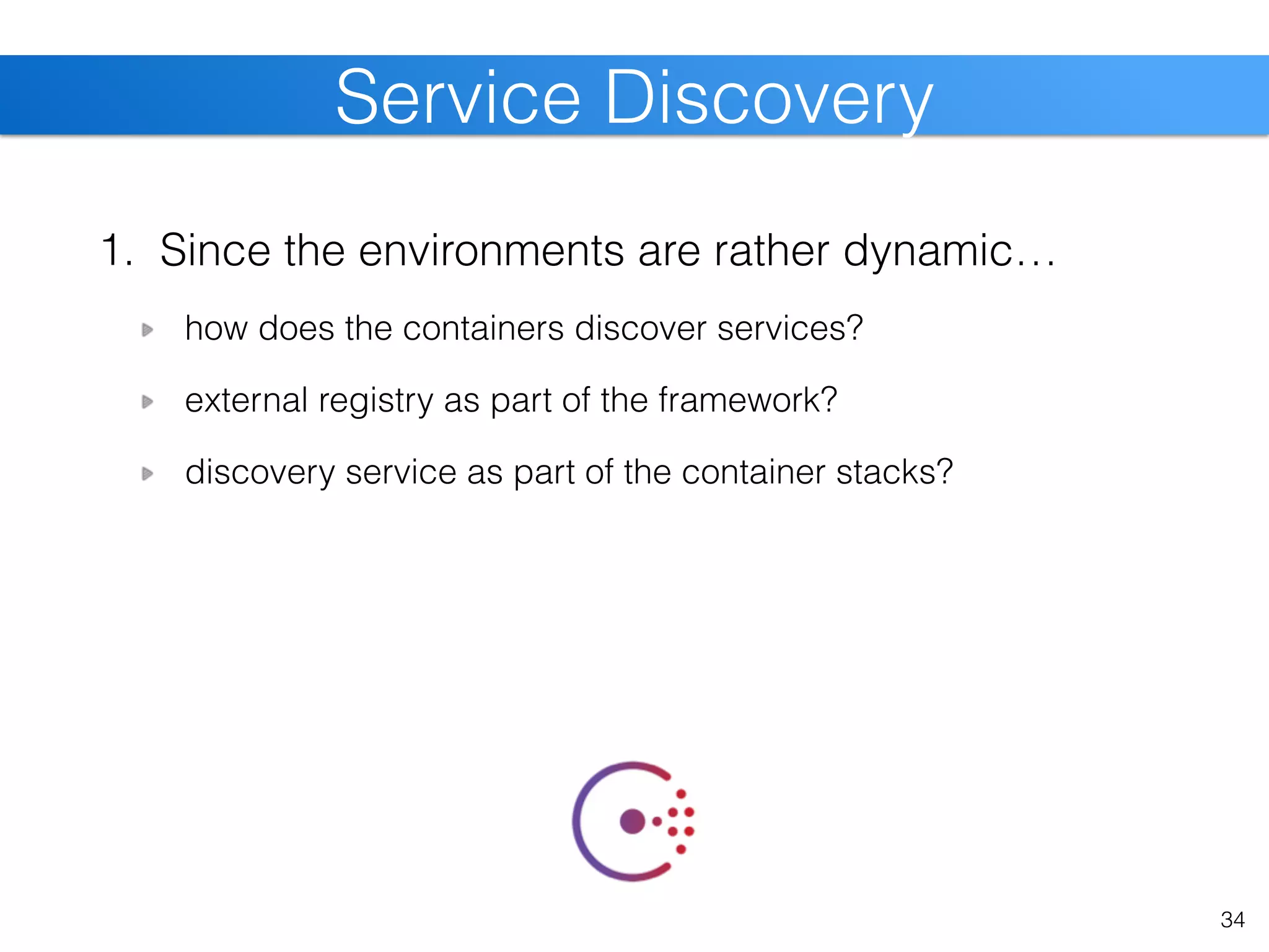 1. Since the environments are rather dynamic…
how does the containers discover services?
external registry as part of the framework?
discovery service as part of the container stacks?
34
Service Discovery
 