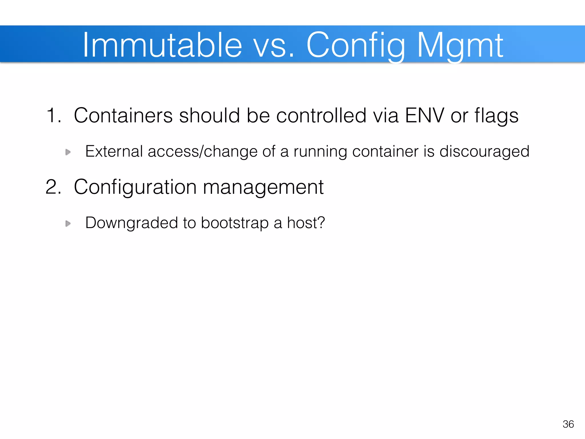 1. Containers should be controlled via ENV or ﬂags
External access/change of a running container is discouraged
2. Conﬁguration management
Downgraded to bootstrap a host?
36
Immutable vs. Conﬁg Mgmt
 