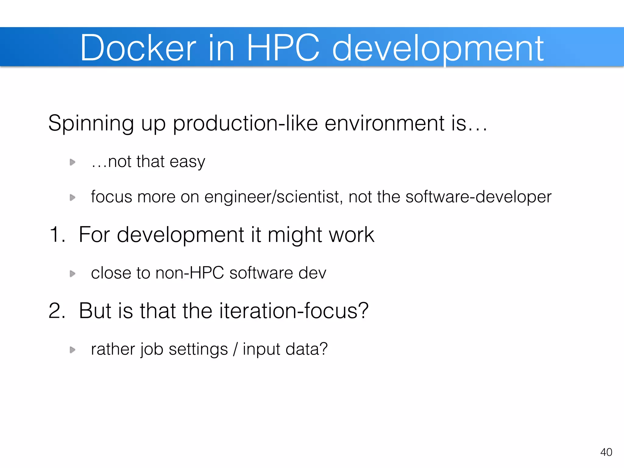 Spinning up production-like environment is…
…not that easy
focus more on engineer/scientist, not the software-developer
1. For development it might work
close to non-HPC software dev
2. But is that the iteration-focus?
rather job settings / input data?
40
Docker in HPC development
 