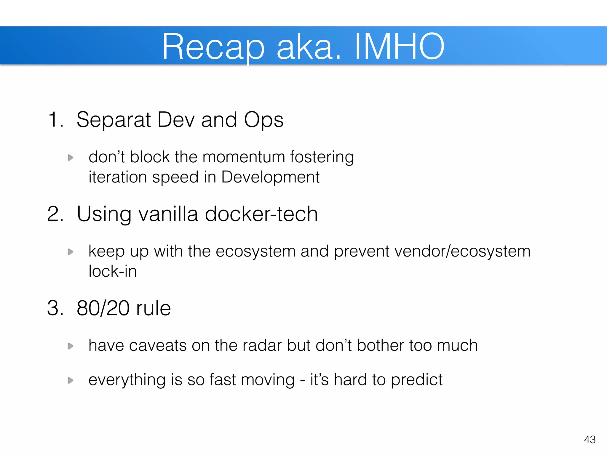 1. Separat Dev and Ops
don’t block the momentum fostering  
iteration speed in Development 
2. Using vanilla docker-tech
keep up with the ecosystem and prevent vendor/ecosystem
lock-in
3. 80/20 rule
have caveats on the radar but don’t bother too much
everything is so fast moving - it’s hard to predict
43
Recap aka. IMHO
 