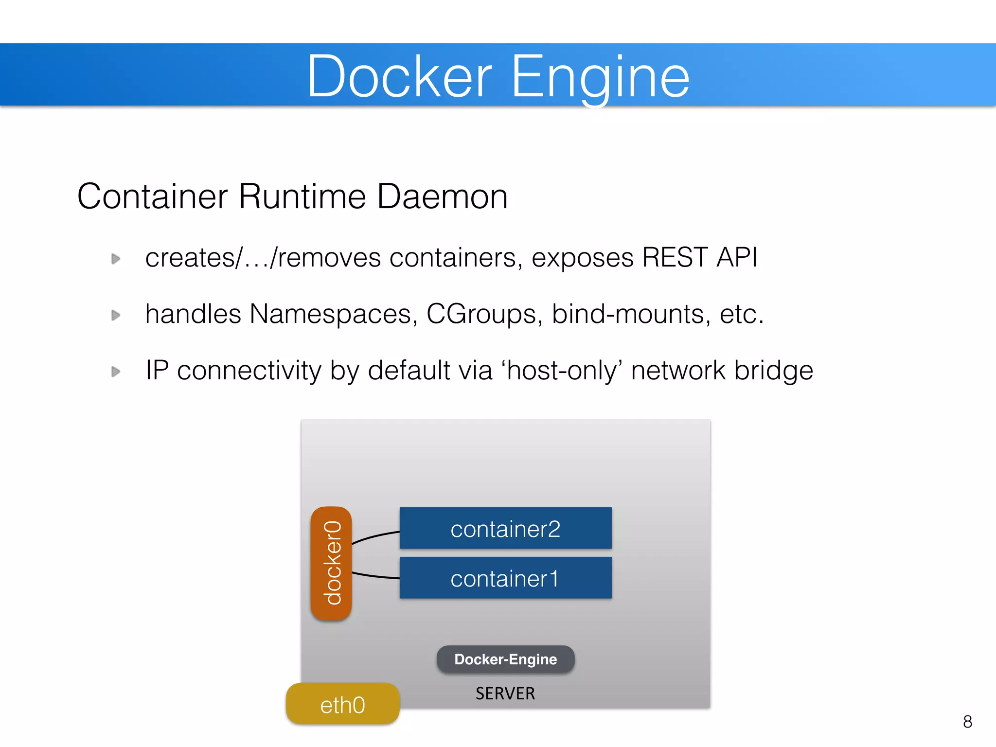 Container Runtime Daemon
creates/…/removes containers, exposes REST API
handles Namespaces, CGroups, bind-mounts, etc.
IP connectivity by default via ‘host-only’ network bridge
Docker Engine
8
SERVER
eth0
docker0
container1
container2
Docker-Engine
 