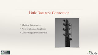 !
!
❖ Connecting is manual labour
!
❖ No way of connecting them
Little Data w/o Connection
9
❖ Multiple data sources
 