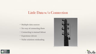 !
!
!
!
❖ Niche solutions misleading
!
!
!
❖ Experience driven
!
!
❖ Connecting is manual labour
!
❖ No way of connecting them
Little Data w/o Connection
9
❖ Multiple data sources
 