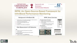 Communication Networks
IBPM: Demo OverviewBackground: InfiniBand (IB)
Rate Measurement in IB Networks
IBPM: An Open-Source-Based Framework for
InfiniBand Performance Monitoring
Michael Hoefling1, Michael Menth1, Christian Kniep2, Marcus Camen2
State-of-the art communication technology for interconnection in
high-performance computing data centers
Point-to-point bidirectional links
High throughput (40 Gbit/s with QDR)
Low latency
Dynamic on-line network reconfiguration
in cooperation with
Idea
Extract raw network information from IB network
Analyze output
Derive statistics about performance of the network
Topology Extraction
Subnet discovery using ibnetdiscover
Produces human readable file of network topology
Process output to produce graphical representation of the
network
Remote Counter Readout
Each port has its own set of performance counters
Counters measure, e.g., transferred data, congestion, errors,
link states changes
ibsim-Based Network Simulation
ibsim simulates an IB network
Simple topology changes possible (GUI)
ibsim limitations
No performance simulation possible
No data rate changes possible
Real IB Network
Physical network
Allows performance measurements
GUI controlled traffic scenarios
17
 