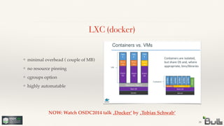 LXC (docker)
❖ minimal overhead ( couple of MB)!
❖ no resource pinning!
❖ cgroups option!
❖ highly automatable
26
NOW: Watch OSDC2014 talk ‚Docker‘ by ‚Tobias Schwab‘
 