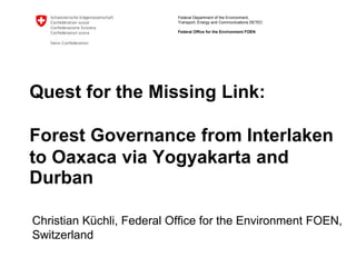 Quest for the Missing Link: Forest Governance from Interlaken to Oaxaca via Yogyakarta and Durban Christian Küchli, Federal Office for the Environment FOEN, Switzerland 