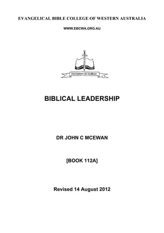 EVANGELICAL BIBLE COLLEGE OF WESTERN AUSTRALIA
WWW.EBCWA.ORG.AU
BIBLICAL LEADERSHIP
DR JOHN C MCEWAN
[BOOK 112A]
Revised 14 August 2012
 