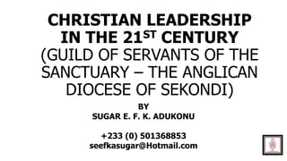 CHRISTIAN LEADERSHIP
IN THE 21ST CENTURY
(GUILD OF SERVANTS OF THE
SANCTUARY – THE ANGLICAN
DIOCESE OF SEKONDI)
BY
SUGAR E. F. K. ADUKONU
+233 (0) 501368853
seefkasugar@Hotmail.com
 