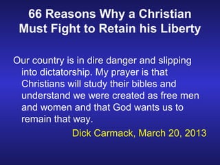 66 Reasons Why a Christian
 Must Fight to Retain his Liberty

Our country is in dire danger and slipping
 into dictatorship. My prayer is that
 Christians will study their bibles and
 understand we were created as free men
 and women and that God wants us to
 remain that way.
              Dick Carmack, March 20, 2013
 