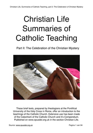 Christian Life, Summaries of Catholic Teaching, part 2: The Celebration of Christian Mystery
 
Source: www.opusdei.org.uk" Pagina van1 94
Christian Life"
Summaries of
Catholic Teaching
These brief texts, prepared by theologians at the Pontiﬁcal
University of the Holy Cross in Rome, offer an introduction to the
teachings of the Catholic Church. Extensive use has been made
of the Catechism of the Catholic Church and it’s Compendium."
Published on www.opusdei.org.uk in the section Christian Life.
Part II: The Celebration of the Christian Mystery
 