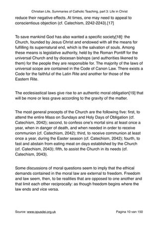 Christian Life, Summaries of Catholic Teaching, part 3: Life in Christ
reduce their negative effects. At times, one may need to appeal to
conscientious objection (cf. Catechism, 2242-2243).[17]"
"
To save mankind God has also wanted a speciﬁc society[18]: the
Church, founded by Jesus Christ and endowed with all the means for
fulﬁlling its supernatural end, which is the salvation of souls. Among
these means is legislative authority, held by the Roman Pontiff for the
universal Church and by diocesan bishops (and authorities likened to
them) for the people they are responsible for. The majority of the laws of
universal scope are contained in the Code of Canon Law. There exists a
Code for the faithful of the Latin Rite and another for those of the
Eastern Rite."
"
The ecclesiastical laws give rise to an authentic moral obligation[19] that
will be more or less grave according to the gravity of the matter."
"
The most general precepts of the Church are the following ﬁve: ﬁrst, to
attend the entire Mass on Sundays and Holy Days of Obligation (cf.
Catechism, 2042); second, to confess one’s mortal sins at least once a
year, when in danger of death, and when needed in order to receive
communion (cf. Catechism, 2042); third, to receive communion at least
once a year, during the Easter season (cf. Catechism, 2042); fourth, to
fast and abstain from eating meat on days established by the Church
(cf. Catechism, 2043); ﬁfth, to assist the Church in its needs (cf.
Catechism, 2043)."
"
Some discussions of moral questions seem to imply that the ethical
demands contained in the moral law are external to freedom. Freedom
and law seem, then, to be realities that are opposed to one another and
that limit each other reciprocally: as though freedom begins where the
law ends and vice versa."
"
Source: www.opusdei.org.uk" Pagina van10 150
 