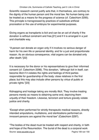 Christian Life, Summaries of Catholic Teaching, part 3: Life in Christ
Scientiﬁc research cannot justify acts that, in themselves, are contrary to
the dignity of the human person and the moral law. No human being can
be treated as a means for the progress of science (cf. Catechism 2295).
This principle is transgressed by practices of substitute artiﬁcial
procreation or the use of embryos for experimental purposes."
"
Giving organs as transplants is licit and can be an act of charity if the
donation is without constraint and free,[21] and if it is arranged in a just
and charitable way."
"
“A person can donate an organ only if it involves no serious danger of
harm for his own life or personal identity, and for a just and proportionate
reason. As an obvious consequence, vital organs can be donated only
after death.”[22]"
"
It is necessary for the donor or his representatives to give their informed
consent (cf. Catechism 2296). This donation, “although licit in itself, can
become illicit if it violates the rights and feelings of third parties
responsible for guardianship of the body: close relatives in the ﬁrst
place; but this may also include other persons by virtue of public or
private rights.”[23]"
"
Kidnapping and hostage taking are morally illicit. They involve treating
persons merely as means to obtaining some end, depriving them
unjustly of their freedom. Likewise, terrorism and torture gravely violate
justice and charity."
"
“Except when performed for strictly therapeutic medical reasons, directly
intended amputations, mutilations, and sterilizations performed on
innocent persons are against the moral law” (Catechism 2297)."
"
“The bodies of the dead must be treated with respect and charity, in faith
and hope of the Resurrection. The burial of the dead is a corporal work
Source: www.opusdei.org.uk" Pagina van100 150
 