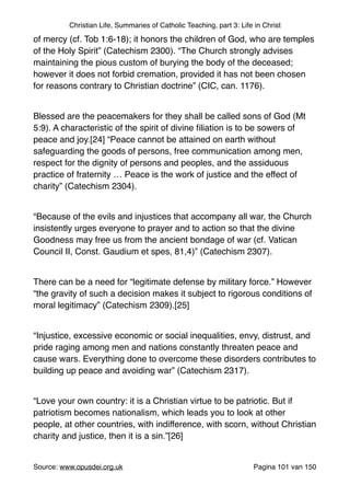 Christian Life, Summaries of Catholic Teaching, part 3: Life in Christ
of mercy (cf. Tob 1:6-18); it honors the children of God, who are temples
of the Holy Spirit” (Catechism 2300). “The Church strongly advises
maintaining the pious custom of burying the body of the deceased;
however it does not forbid cremation, provided it has not been chosen
for reasons contrary to Christian doctrine” (CIC, can. 1176)."
"
Blessed are the peacemakers for they shall be called sons of God (Mt
5:9). A characteristic of the spirit of divine ﬁliation is to be sowers of
peace and joy.[24] “Peace cannot be attained on earth without
safeguarding the goods of persons, free communication among men,
respect for the dignity of persons and peoples, and the assiduous
practice of fraternity … Peace is the work of justice and the effect of
charity” (Catechism 2304)."
"
“Because of the evils and injustices that accompany all war, the Church
insistently urges everyone to prayer and to action so that the divine
Goodness may free us from the ancient bondage of war (cf. Vatican
Council II, Const. Gaudium et spes, 81,4)” (Catechism 2307)."
"
There can be a need for “legitimate defense by military force.” However
“the gravity of such a decision makes it subject to rigorous conditions of
moral legitimacy” (Catechism 2309).[25]"
"
“Injustice, excessive economic or social inequalities, envy, distrust, and
pride raging among men and nations constantly threaten peace and
cause wars. Everything done to overcome these disorders contributes to
building up peace and avoiding war” (Catechism 2317)."
"
“Love your own country: it is a Christian virtue to be patriotic. But if
patriotism becomes nationalism, which leads you to look at other
people, at other countries, with indifference, with scorn, without Christian
charity and justice, then it is a sin.”[26]"
"
Source: www.opusdei.org.uk" Pagina van101 150
 