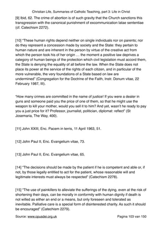 Christian Life, Summaries of Catholic Teaching, part 3: Life in Christ
[9] Ibid, 62. The crime of abortion is of such gravity that the Church sanctions this
transgression with the canonical punishment of excommunication latae sententiae
(cf. Catechism 2272)."
"
[10] “These human rights depend neither on single individuals nor on parents; nor
do they represent a concession made by society and the State: they pertain to
human nature and are inherent in the person by virtue of the creative act from
which the person took his of her origin … the moment a positive law deprives a
category of human beings of the protection which civil legislation must accord them,
the State is denying the equality of all before the law. When the State does not
place its power at the service of the rights of each citizen, and in particular of the
more vulnerable, the very foundations of a State based on law are
undermined” (Congregation for the Doctrine of the Faith, Instr. Donum vitae, 22
February 1987, III)."
"
“How many crimes are committed in the name of justice! If you were a dealer in
guns and someone paid you the price of one of them, so that he might use the
weapon to kill your mother, would you sell it to him? And yet, wasn’t he ready to pay
you a just price for it? Professor, journalist, politician, diplomat: reﬂect” (St
Josemaria, The Way, 400)."
"
[11] John XXIII, Enc. Pacem in terris, 11 April 1963, 51."
"
[12] John Paul II, Enc. Evangelium vitae, 73."
"
[13] John Paul II, Enc. Evangelium vitae, 65."
"
[14] “The decisions should be made by the patient if he is competent and able or, if
not, by those legally entitled to act for the patient, whose reasonable will and
legitimate interests must always be respected” (Catechism 2278)."
"
[15] “The use of painkillers to alleviate the sufferings of the dying, even at the risk of
shortening their days, can be morally in conformity with human dignity if death is
not willed as either an end or a means, but only foreseen and tolerated as
inevitable. Palliative care is a special form of disinterested charity. As such it should
be encouraged” (Catechism 2279)."
Source: www.opusdei.org.uk" Pagina van103 150
 