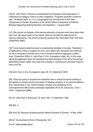Christian Life, Summaries of Catholic Teaching, part 3: Life in Christ
"
[16] Cf. John Paul II, Discorso ai partecipanti al Congresso Internazionale su “I
trattamenti di sostegno vitale e lo stato vegetativo. Progressi scientiﬁci e dilemmi
etici,” 20 March 2004, no. 4; cf. Congregation for the Doctrine of the Faith,
“Responses to Certain Questions of the United States Conference of Catholic
Bishops Regarding Artiﬁcial Nutrition and Hydration," 1 August 2007."
"
[17] “We should not despair of the eternal salvation of persons who have taken their
own lives. By ways known to him alone, God can provide the opportunity for
salutary repentance. The Church prays for persons who have taken their own lives”
(Catechism 2283)."
"
[18] “Love toward oneself remains a fundamental principle of morality. Therefore it
is legitimate to insist on respect for one’s own right to life. Someone who defends
his life is not guilty of murder even if he is forced to deal his aggressor a lethal
blow” (Catechism 2264; cf. John Paul II, Enc. Evangelium vitae, 55). In this case,
killing the aggressor does not constitute the direct purpose of the will of the person
defending himself; rather, the moral aim consists in removing an imminent threat to
one’s own life."
"
[19] John Paul II, Enc. Evangelium vitae, 56. Cf. Catechism, 2267."
"
[20] “They are guilty of scandal who establish laws or social structures leading to
the decline of morals and the corruption of religious practice, or to ‘social conditions
that, intentionally or not, make Christian conduct and obedience to the
Commandments difﬁcult and practically impossible’ (Pius XII, Discourse, June 1,
1941)” (Catechism 2286)."
"
[21] Cf. John Paul II, Discourse, 22 June 1991, 3; Catechism, 2301."
"
[22] Ibid. 4."
"
[23] Pius XII, Discorso all’Associazione Italiana Donatori di Cornea, 14 May 1956."
"
[24] Cf. St Josemaria Christ is Passing By, 124."
Source: www.opusdei.org.uk" Pagina van104 150
 