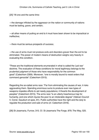 Christian Life, Summaries of Catholic Teaching, part 3: Life in Christ
"
[25] “At one and the same time:"
"
—the damage inﬂicted by the aggressor on the nation or community of nations
must be lasting, grave, and certain;"
"
—all other means of putting an end to it must have been shown to be impractical or
ineffective;"
"
—there must be serious prospects of success;"
"
—the use of arms must not produce evils and disorders graver than the evil to be
eliminated. The power of modern means of destruction weighs very heavily in
evaluating this condition."
"
“These are the traditional elements enumerated in what is called the ‘just war’
doctrine. The evaluation of these conditions for moral legitimacy belongs to the
prudential judgment of those who have responsibility for the common
good” (Catechism 2309). Moreover, “one is morally bound to resist orders that
command genocide” (Catechism 2313)."
"
Regarding the so-called arms race: “Far from eliminating the causes of war, it risks
aggravating them. Spending enormous sums to produce ever new types of
weapons impedes efforts to aid needy populations; it thwarts the development of
peoples” (Catechism 2315). The arms race “is an utterly treacherous trap for
humanity, and one which injures the poor to an intolerable degree” (Vatican Council
II, Const. Gaudium et spes, 81). Public authorities have the right and the duty to
regulate the production and sale of arms (cf. Catechism 2316)."
"
[26] St Josemaria, Furrow, 315. Cf. St Josemaria The Forge, 879; The Way, 525."
"
Source: www.opusdei.org.uk" Pagina van105 150
 