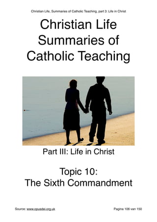 Christian Life, Summaries of Catholic Teaching, part 3: Life in Christ
Source: www.opusdei.org.uk" Pagina van106 150
Christian Life"
Summaries of
Catholic Teaching
Part III: Life in Christ"
"
Topic 10:"
The Sixth Commandment
 
