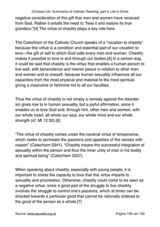 Christian Life, Summaries of Catholic Teaching, part 3: Life in Christ
negative consideration of this gift that men and women have received
from God. Rather it entails the need to “heal it and restore its true
grandeur.”[4] The virtue of chastity plays a key role here."
"
The Catechism of the Catholic Church speaks of a “vocation to chastity”
because this virtue is a condition and essential part of our vocation to
love—the gift of self to which God calls every man and woman. Chastity
makes it possible to love in and through our bodies.[5] In a certain way,
it could be said that chastity is the virtue that enables a human person to
live well, with benevolence and interior peace in relation to other men
and women and to oneself, because human sexuality inﬂuences all our
capacities from the most physical and material to the most spiritual,
giving a masculine or feminine tint to all our faculties."
"
Thus the virtue of chastity is not simply a remedy against the disorder
sin gives rise to in human sexuality, but a joyful afﬁrmation, since it
enables us to love God and, through him, other men and women, with
our whole heart, all whole our soul, our whole mind and our whole
strength (cf. Mt 12:30).[6]"
"
“The virtue of chastity comes under the cardinal virtue of temperance,
which seeks to permeate the passions and appetites of the senses with
reason” (Catechism 2341). “Chastity means the successful integration of
sexuality within the person and thus the inner unity of man in his bodily
and spiritual being” (Catechism 2337)."
"
When speaking about chastity, especially with young people, it is
important to stress the capacity to love that this virtue imparts to
sexuality and procreation. Otherwise, chastity could come to be seen as
a negative virtue, since a good part of the struggle to live chastity
involves the struggle to control one’s passions, which at times can be
directed towards a particular good that cannot be rationally ordered to
the good of the person as a whole.[7]"
"
Source: www.opusdei.org.uk" Pagina van108 150
 