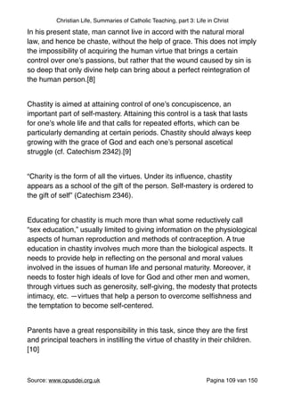 Christian Life, Summaries of Catholic Teaching, part 3: Life in Christ
In his present state, man cannot live in accord with the natural moral
law, and hence be chaste, without the help of grace. This does not imply
the impossibility of acquiring the human virtue that brings a certain
control over one’s passions, but rather that the wound caused by sin is
so deep that only divine help can bring about a perfect reintegration of
the human person.[8]"
"
Chastity is aimed at attaining control of one’s concupiscence, an
important part of self-mastery. Attaining this control is a task that lasts
for one’s whole life and that calls for repeated efforts, which can be
particularly demanding at certain periods. Chastity should always keep
growing with the grace of God and each one’s personal ascetical
struggle (cf. Catechism 2342).[9]"
"
“Charity is the form of all the virtues. Under its inﬂuence, chastity
appears as a school of the gift of the person. Self-mastery is ordered to
the gift of self” (Catechism 2346)."
"
Educating for chastity is much more than what some reductively call
“sex education,” usually limited to giving information on the physiological
aspects of human reproduction and methods of contraception. A true
education in chastity involves much more than the biological aspects. It
needs to provide help in reﬂecting on the personal and moral values
involved in the issues of human life and personal maturity. Moreover, it
needs to foster high ideals of love for God and other men and women,
through virtues such as generosity, self-giving, the modesty that protects
intimacy, etc. —virtues that help a person to overcome selﬁshness and
the temptation to become self-centered."
"
Parents have a great responsibility in this task, since they are the ﬁrst
and principal teachers in instilling the virtue of chastity in their children.
[10]"
"
Source: www.opusdei.org.uk" Pagina van109 150
 