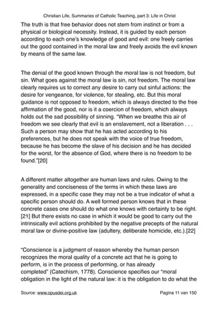 Christian Life, Summaries of Catholic Teaching, part 3: Life in Christ
The truth is that free behavior does not stem from instinct or from a
physical or biological necessity. Instead, it is guided by each person
according to each one’s knowledge of good and evil: one freely carries
out the good contained in the moral law and freely avoids the evil known
by means of the same law."
"
The denial of the good known through the moral law is not freedom, but
sin. What goes against the moral law is sin, not freedom. The moral law
clearly requires us to correct any desire to carry out sinful actions: the
desire for vengeance, for violence, for stealing, etc. But this moral
guidance is not opposed to freedom, which is always directed to the free
afﬁrmation of the good, nor is it a coercion of freedom, which always
holds out the sad possibility of sinning. “When we breathe this air of
freedom we see clearly that evil is an enslavement, not a liberation . . .
Such a person may show that he has acted according to his
preferences, but he does not speak with the voice of true freedom,
because he has become the slave of his decision and he has decided
for the worst, for the absence of God, where there is no freedom to be
found.”[20]"
"
A different matter altogether are human laws and rules. Owing to the
generality and conciseness of the terms in which these laws are
expressed, in a speciﬁc case they may not be a true indicator of what a
speciﬁc person should do. A well formed person knows that in these
concrete cases one should do what one knows with certainty to be right.
[21] But there exists no case in which it would be good to carry out the
intrinsically evil actions prohibited by the negative precepts of the natural
moral law or divine-positive law (adultery, deliberate homicide, etc.).[22]"
"
“Conscience is a judgment of reason whereby the human person
recognizes the moral quality of a concrete act that he is going to
perform, is in the process of performing, or has already
completed” (Catechism, 1778). Conscience speciﬁes our “moral
obligation in the light of the natural law: it is the obligation to do what the
Source: www.opusdei.org.uk" Pagina van11 150
 