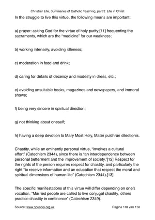 Christian Life, Summaries of Catholic Teaching, part 3: Life in Christ
In the struggle to live this virtue, the following means are important:"
"
a) prayer: asking God for the virtue of holy purity;[11] frequenting the
sacraments, which are the “medicine” for our weakness;"
"
b) working intensely, avoiding idleness;"
"
c) moderation in food and drink;"
"
d) caring for details of decency and modesty in dress, etc.;"
"
e) avoiding unsuitable books, magazines and newspapers, and immoral
shows;"
"
f) being very sincere in spiritual direction;"
"
g) not thinking about oneself;"
"
h) having a deep devotion to Mary Most Holy, Mater pulchrae dilectionis."
"
Chastity, while an eminently personal virtue, “involves a cultural
effort” (Catechism 2344), since there is “an interdependence between
personal betterment and the improvement of society.”[12] Respect for
the rights of the person requires respect for chastity, and particularly the
right “to receive information and an education that respect the moral and
spiritual dimensions of human life” (Catechism 2344).[13]"
"
The speciﬁc manifestations of this virtue will differ depending on one’s
vocation. “Married people are called to live conjugal chastity; others
practice chastity in continence” (Catechism 2349)."
Source: www.opusdei.org.uk" Pagina van110 150
 