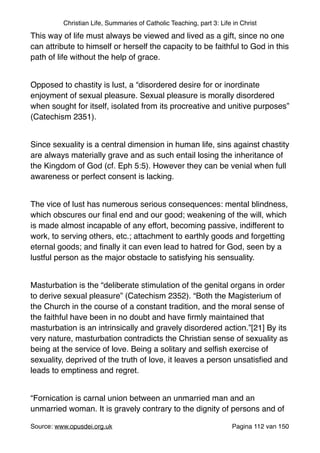 Christian Life, Summaries of Catholic Teaching, part 3: Life in Christ
This way of life must always be viewed and lived as a gift, since no one
can attribute to himself or herself the capacity to be faithful to God in this
path of life without the help of grace."
"
Opposed to chastity is lust, a “disordered desire for or inordinate
enjoyment of sexual pleasure. Sexual pleasure is morally disordered
when sought for itself, isolated from its procreative and unitive purposes”
(Catechism 2351)."
"
Since sexuality is a central dimension in human life, sins against chastity
are always materially grave and as such entail losing the inheritance of
the Kingdom of God (cf. Eph 5:5). However they can be venial when full
awareness or perfect consent is lacking."
"
The vice of lust has numerous serious consequences: mental blindness,
which obscures our ﬁnal end and our good; weakening of the will, which
is made almost incapable of any effort, becoming passive, indifferent to
work, to serving others, etc.; attachment to earthly goods and forgetting
eternal goods; and ﬁnally it can even lead to hatred for God, seen by a
lustful person as the major obstacle to satisfying his sensuality."
"
Masturbation is the “deliberate stimulation of the genital organs in order
to derive sexual pleasure” (Catechism 2352). “Both the Magisterium of
the Church in the course of a constant tradition, and the moral sense of
the faithful have been in no doubt and have ﬁrmly maintained that
masturbation is an intrinsically and gravely disordered action.”[21] By its
very nature, masturbation contradicts the Christian sense of sexuality as
being at the service of love. Being a solitary and selﬁsh exercise of
sexuality, deprived of the truth of love, it leaves a person unsatisﬁed and
leads to emptiness and regret."
"
“Fornication is carnal union between an unmarried man and an
unmarried woman. It is gravely contrary to the dignity of persons and of
Source: www.opusdei.org.uk" Pagina van112 150
 