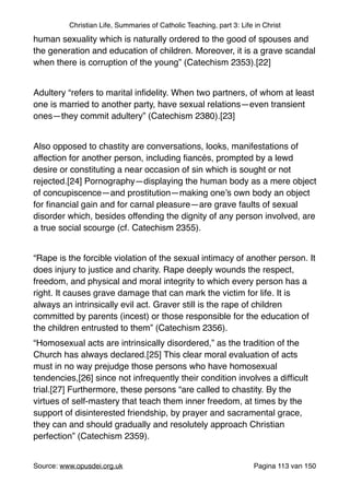 Christian Life, Summaries of Catholic Teaching, part 3: Life in Christ
human sexuality which is naturally ordered to the good of spouses and
the generation and education of children. Moreover, it is a grave scandal
when there is corruption of the young” (Catechism 2353).[22]"
"
Adultery “refers to marital inﬁdelity. When two partners, of whom at least
one is married to another party, have sexual relations—even transient
ones—they commit adultery” (Catechism 2380).[23]"
"
Also opposed to chastity are conversations, looks, manifestations of
affection for another person, including ﬁancés, prompted by a lewd
desire or constituting a near occasion of sin which is sought or not
rejected.[24] Pornography—displaying the human body as a mere object
of concupiscence—and prostitution—making one’s own body an object
for ﬁnancial gain and for carnal pleasure—are grave faults of sexual
disorder which, besides offending the dignity of any person involved, are
a true social scourge (cf. Catechism 2355)."
"
“Rape is the forcible violation of the sexual intimacy of another person. It
does injury to justice and charity. Rape deeply wounds the respect,
freedom, and physical and moral integrity to which every person has a
right. It causes grave damage that can mark the victim for life. It is
always an intrinsically evil act. Graver still is the rape of children
committed by parents (incest) or those responsible for the education of
the children entrusted to them” (Catechism 2356)."
“Homosexual acts are intrinsically disordered,” as the tradition of the
Church has always declared.[25] This clear moral evaluation of acts
must in no way prejudge those persons who have homosexual
tendencies,[26] since not infrequently their condition involves a difﬁcult
trial.[27] Furthermore, these persons “are called to chastity. By the
virtues of self-mastery that teach them inner freedom, at times by the
support of disinterested friendship, by prayer and sacramental grace,
they can and should gradually and resolutely approach Christian
perfection” (Catechism 2359)."
"
Source: www.opusdei.org.uk" Pagina van113 150
 