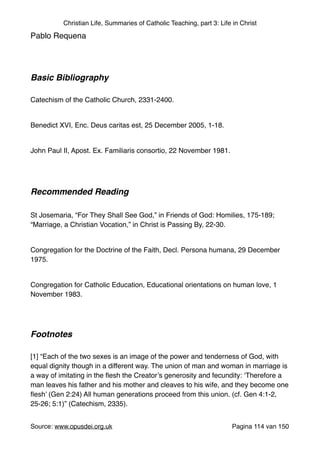 Christian Life, Summaries of Catholic Teaching, part 3: Life in Christ
Pablo Requena "
"
"
Basic Bibliography !
"
Catechism of the Catholic Church, 2331-2400."
"
Benedict XVI, Enc. Deus caritas est, 25 December 2005, 1-18."
"
John Paul II, Apost. Ex. Familiaris consortio, 22 November 1981. "
"
"
Recommended Reading!
"
St Josemaria, “For They Shall See God,” in Friends of God: Homilies, 175-189;
“Marriage, a Christian Vocation,” in Christ is Passing By, 22-30."
"
Congregation for the Doctrine of the Faith, Decl. Persona humana, 29 December
1975."
"
Congregation for Catholic Education, Educational orientations on human love, 1
November 1983."
"
"
Footnotes!
"
[1] “Each of the two sexes is an image of the power and tenderness of God, with
equal dignity though in a different way. The union of man and woman in marriage is
a way of imitating in the ﬂesh the Creator’s generosity and fecundity: ‘Therefore a
man leaves his father and his mother and cleaves to his wife, and they become one
ﬂesh’ (Gen 2:24) All human generations proceed from this union. (cf. Gen 4:1-2,
25-26; 5:1)” (Catechism, 2335)."
"
Source: www.opusdei.org.uk" Pagina van114 150
 